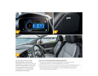 1 2
3
IN TRAX LTZ, GETTING AWAY DOESN’T MEAN GOING WITHOUT.
1. The motorcycle-inspired instrument cluster features an analog tachometer
and digital speedometer. Ice-blue backlighting sets a cool mood.
2. The available 7-speaker Bose® sound system provides a premium listening experience.
3. Comfort and convenience come together in the beautifully appointed LTZ interior
with standard leatherette seating surfaces. In cooler weather, standard heated
front seats help chase away the chill.
Trax has room for all of your needs.
With eight different seat and cargo
configurations, bring more of your favorite
people and things along for the ride. And
15 storage compartments, more than
any competitor in its class, help keep
everything within easy reach.
 