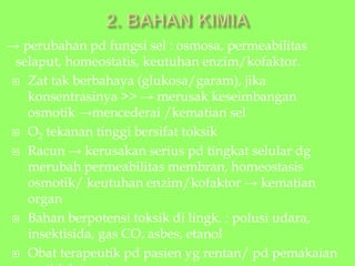 → perubahan pd fungsi sel : osmosa, permeabilitas
selaput, homeostatis, keutuhan enzim/kofaktor.
 Zat tak berbahaya (glukosa/garam), jika
konsentrasinya >> → merusak keseimbangan
osmotik →mencederai /kematian sel
 O2 tekanan tinggi bersifat toksik
 Racun → kerusakan serius pd tingkat selular dg
merubah permeabilitas membran, homeostasis
osmotik/ keutuhan enzim/kofaktor → kematian
organ
 Bahan berpotensi toksik di lingk. : polusi udara,
insektisida, gas CO, asbes, etanol
 Obat terapeutik pd pasien yg rentan/ pd pemakaian
 