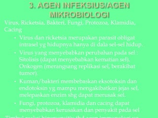 Virus, Ricketsia, Bakteri, Fungi, Protozoa, Klamidia,
Cacing
• Virus dan ricketsia merupakan parasit obligat
intrasel yg hidupnya hanya di dala sel-sel hidup.
• Virus yang menyebabkan perubahan pada sel :
Sitolisis (dapat menyebabkan kematian sel),
Onkogen (merangsang replikasi sel, berakibat
tumor).
• Kuman/bakteri membebaskan eksotoksin dan
endotoksin yg mampu mengakibatkan jejas sel,
melepaskan enzim shg dapat merusak sel.
• Fungi, protozoa, klamidia dan cacing dapat
menyebabkan kerusakan dan penyakit pada sel
 