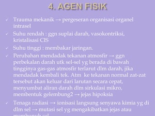  Trauma mekanik → pergeseran organisasi organel
intrasel
 Suhu rendah : ggn suplai darah, vasokontriksi,
kristalisasi CIS
 Suhu tinggi : membakar jaringan.
 Perubahan mendadak tekanan atmosfir → ggn
perbekalan darah utk sel-sel yg berada di bawah
tingginya gas-gas atmosfir terlarut dlm darah, jika
mendadak kembali tek. Atm ke tekanan normal zat-zat
tersebut akan keluar dari larutan secara cepat,
menyumbat aliran darah dlm sirkulasi mikro,
membentuk gelembung2 → jejas hipoksia
 Tenaga radiasi → ionisasi langsung senyawa kimia yg di
dlm sel → mutasi sel yg mengakibatkan jejas atau
 