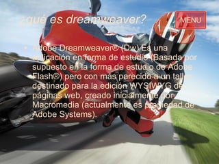 ¿qué es dreamweaver? Adobe Dreamweaver® (Dw) Es una aplicación en forma de estudio (Basada por supuesto en la forma de estudio de Adobe Flash®) per o con más parecido a un taller destinado para la edición WYSIWYG de páginas web, creado inicialmente por Macromedia (actualmente es propiedad de Adobe Systems).  MENU 