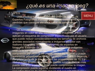 ¿qué es una imagen jpeg? JPEG (Join Photograph Expert Group). Union de Grupo de Expertos Fotografico. Formato gráfico con compresion con perdidas que consigue elevados ratios de compresion. Un formato de archivo gráfico que se utiliza para mostrar imágenes en color de alta resolución. Las imágenes JPEG aplican un esquema de compresión especificado por el usuario que puede reducir considerablemente los tamaños de archivos grandes asociados normalmente a imágenes en color con realismo fotográfico.&ltp&gtGrupo unido de expertos en fotografía. Estándar ISO/ITU-TSS para comprimir imágenes usando la transformación discreta del coseno. Provee compresión por pérdida (se pierde nitidez del original) y puede suministrar proporciones de 100:1 y superiores. JPEG depende completamente de la imagen, pero las proporciones de 10:1 y 20:1 pueden proporcionar pérdida menos notable. Cuanto más pueda tolerarse la pérdida, más puede comprimirse la imagen. La compresión puede lograrse dividiendo el cuadro en pequeños bloques de pixeles, que se reducen a la mitad una y otra vez hasta lograr la proporción.   MENU 