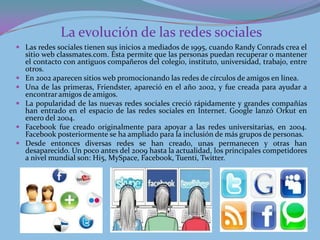 La evolución de las redes sociales
 Las redes sociales tienen sus inicios a mediados de 1995, cuando Randy Conrads crea el
    sitio web classmates.com. Ésta permite que las personas puedan recuperar o mantener
    el contacto con antiguos compañeros del colegio, instituto, universidad, trabajo, entre
    otros.
   En 2002 aparecen sitios web promocionando las redes de círculos de amigos en línea.
   Una de las primeras, Friendster, apareció en el año 2002, y fue creada para ayudar a
    encontrar amigos de amigos.
   La popularidad de las nuevas redes sociales creció rápidamente y grandes compañías
    han entrado en el espacio de las redes sociales en Internet. Google lanzó Orkut en
    enero del 2004.
   Facebook fue creado originalmente para apoyar a las redes universitarias, en 2004.
    Facebook posteriormente se ha ampliado para la inclusión de más grupos de personas.
   Desde entonces diversas redes se han creado, unas permanecen y otras han
    desaparecido. Un poco antes del 2009 hasta la actualidad, los principales competidores
    a nivel mundial son: Hi5, MySpace, Facebook, Tuenti, Twitter.
 