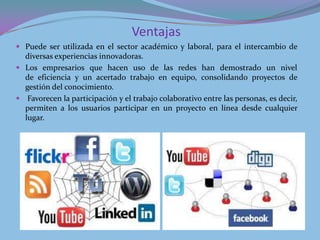 Ventajas
 Puede ser utilizada en el sector académico y laboral, para el intercambio de
  diversas experiencias innovadoras.
 Los empresarios que hacen uso de las redes han demostrado un nivel
  de eficiencia y un acertado trabajo en equipo, consolidando proyectos de
  gestión del conocimiento.
 Favorecen la participación y el trabajo colaborativo entre las personas, es decir,
  permiten a los usuarios participar en un proyecto en línea desde cualquier
  lugar.
 
