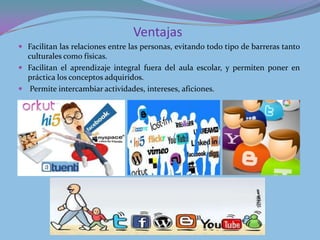 Ventajas
 Facilitan las relaciones entre las personas, evitando todo tipo de barreras tanto
  culturales como físicas.
 Facilitan el aprendizaje integral fuera del aula escolar, y permiten poner en
  práctica los conceptos adquiridos.
 Permite intercambiar actividades, intereses, aficiones.
 