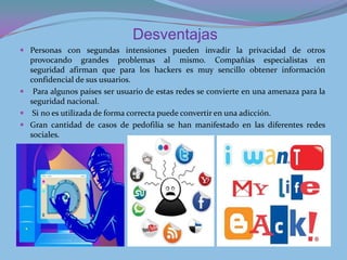 Desventajas
 Personas con segundas intensiones pueden invadir la privacidad de otros
  provocando grandes problemas al mismo. Compañías especialistas en
  seguridad afirman que para los hackers es muy sencillo obtener información
  confidencial de sus usuarios.
 Para algunos países ser usuario de estas redes se convierte en una amenaza para la
  seguridad nacional.
 Si no es utilizada de forma correcta puede convertir en una adicción.
 Gran cantidad de casos de pedofilia se han manifestado en las diferentes redes
  sociales.
 