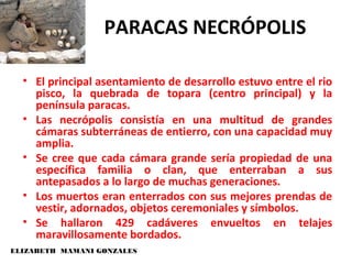 ELIZABETH MAMANI GONZALES
PARACAS NECRÓPOLIS
• El principal asentamiento de desarrollo estuvo entre el rio
pisco, la quebrada de topara (centro principal) y la
península paracas.
• Las necrópolis consistía en una multitud de grandes
cámaras subterráneas de entierro, con una capacidad muy
amplia.
• Se cree que cada cámara grande sería propiedad de una
específica familia o clan, que enterraban a sus
antepasados a lo largo de muchas generaciones.
• Los muertos eran enterrados con sus mejores prendas de
vestir, adornados, objetos ceremoniales y símbolos.
• Se hallaron 429 cadáveres envueltos en telajes
maravillosamente bordados.
 