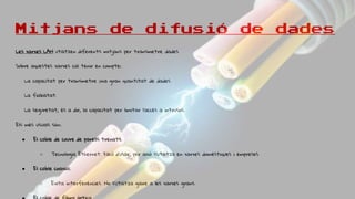 Mitjans de difusió de dades
Les xarxes LAN utilitzen diferents mitjans per transmetre dades.
Sobre aquestes xarxes cal tenir en compte:
La capacitat per transmetre una gran quantitat de dades.
La fiabilitat.
La seguretat, és a dir, la capacitat per limitar l’accés a intrusos.
Els més usuals són:
● El cable de coure de parells trenats.
○ Tecnologia Ethernet. Fàcil d’usar, per això s’utilitza en xarxes domèstiques i empreses.
● El cable coaxial.
○ Evita interferències. No s’utilitza gaire a les xarxes grans.
 