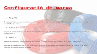 Configuració de xarxa
1. Adreça MAC
A cada adaptador de xarxa se li asigna un número de fàbrica que s’anomena adreça MAC que serveix per identificar un equip
connectat a una xarxa.
2. Protocols de comunicació
Conjunt de regles vàlides per a la transmissió de dades. Per a que dos equips puguin comunicarse es indispensable que utilitzin el
mateix protocol
3. Adreces IP
Adreça IP:Correspon a l’adreça de l’equip dins la xarxa. Es compon de dues parts: l’adreça de la xarxa i l’adreça host
Màscara de subxarxa: Es tracta d’un altre conjunt de quatre octets binaris que indiquen quina part de l’adreça IP de l’equip
correspon a la xarxa i quina a l’ordinador.
 