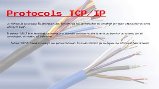 Protocols TCP/IP
Un protocol de comunicació fa descripcions dels formats que han de presentar els missatges per poder intercanviar-los entre
diferents equips.
El protocol TCP/IP és el llenguatge que permet a un ordinador comunicar-se amb la resta de dispositius de la xarxa, com els
commutadors, els routers, les impressores...
Protocol TCP/IP: També és conegut com protocol Internet. És el més utilitzat per configurar una LAN (Local Area Network).
 