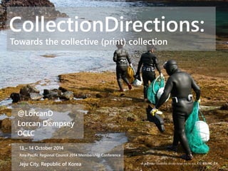 CollectionDirections: 
Towards the collective (print) collection 
@LorcanD 
Lorcan Dempsey 
OCLC 
13 – 14 October 2014 
Asia Pacific Regional Council 2014 Membership Conference 
Jeju City, Republic of Korea eLjeProks Grandma divers head out to sea. CC BY-NC 2.0 
 