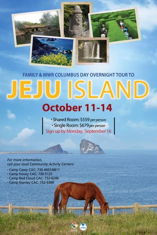 Family & MWR Columbus Day overnight tour to
October 11-14
· Shared Room: $559 perperson
· Single Room: $679perperson
Sign up by Monday, September 16
Jeju Island
For more information,
call your local Community Activity Centers:
· Camp Casey CAC: 730-4601/6811
· Camp Hovey CAC: 730-5125
· Camp Red Cloud CAC: 732-6246
· Camp Stanley CAC: 732-5366
 
