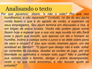 PropósitoO propósitobásico do jejum é o de humilharnossasalmas (Is 58.3), e sujeitarnossosdesejoscarnaisaonossoespírito, paranossofortalecimento interior.É concentradonascoisasespirituais;É umadisciplina do corpoparaqueosdesejosespirituaisdominemosdesejoscarnais (1Co 7.5;Rm 13.13).