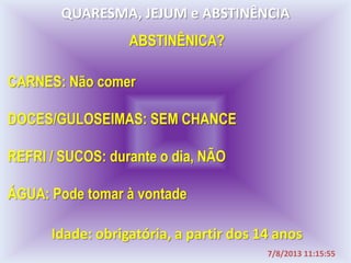 QUARESMA, JEJUM e ABSTINÊNCIA
CARNES: Não comer
DOCES/GULOSEIMAS: SEM CHANCE
REFRI / SUCOS: durante o dia, NÃO
ÁGUA: Pode tomar à vontade
Idade: obrigatória, a partir dos 14 anos
ABSTINÊNICA?
7/8/2013 11:15:55
 
