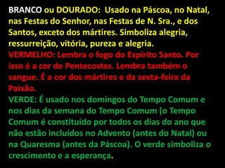 BRANCO ou DOURADO: Usado na Páscoa, no Natal,
nas Festas do Senhor, nas Festas de N. Sra., e dos
Santos, exceto dos mártires. Simboliza alegria,
ressurreição, vitória, pureza e alegria.
VERMELHO: Lembra o fogo do Espírito Santo. Por
isso é a cor de Pentecostes. Lembra também o
sangue. É a cor dos mártires e da sexta-feira da
Paixão.
VERDE: É usado nos domingos do Tempo Comum e
nos dias da semana do Tempo Comum (o Tempo
Comum é constituído por todos os dias do ano que
não estão incluídos no Advento (antes do Natal) ou
na Quaresma (antes da Páscoa). O verde simboliza o
crescimento e a esperança.
 