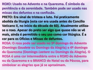 ROXO: Usado no Advento e na Quaresma. É símbolo da
penitência e da serenidade. Também pode ser usado nas
missas dos defuntos e na confissão.
PRETO: Era sinal de tristeza e luto. Foi praticamente
abolida da liturgia (esta cor era usada antes do Concílio
Vaticano II, no início da década de 60). Atualmente utiliza-
se o roxo. Apesar do preto ser algo que quase não se vê
mais, ainda é permitido o seu uso como cor litúrgica. É a
cor para os Ofícios e Missas de defuntos.
ROSA: O rosa pode ser usado no 3º domingo do Advento
(Domingo Gaudete ou Domingo da Alegria) e 4º domingo
da Quaresma (Domingo Laetare ou Domingo da Alegria). O
ROSA é uma cor intermediária entre o ROXO do Advento
ou da Quaresma e o BRANCO do Natal ou da Páscoa, para
simboizar as alegrias que já se aproximam.
 
