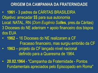 • 1961 - 3 padres da CÁRITAS BRASILEIRA
Objetivo: arrecadar $$ para sua autonomia
Local: NATAL, RN (Dom Eugênio Salles, pres.da Cáritas)
3 Dioceses do NE aderiram + apoio financeiro dos bispos
dos EUA
• 1962 – 16 Dioceses do NE realizaram a CF
Fracasso financeiro, mas surgiu embrião da CF
• 1963 – projeto da CF lançado nível nacional
definido para a Quaresma de 1964.
• 20.02.1964 - "Campanha da Fraternidade - Pontos
Fundamentais apreciados pelo Episcopado em Roma"
ORIGEM DA CAMPANHA DA FRATERNIDADE
 