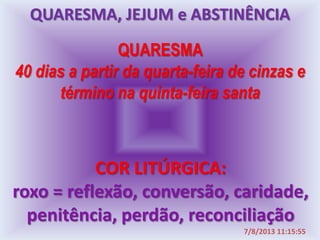 QUARESMA
40 dias a partir da quarta-feira de cinzas e
término na quinta-feira santa
COR LITÚRGICA:
roxo = reflexão, conversão, caridade,
penitência, perdão, reconciliação
7/8/2013 11:15:55
QUARESMA, JEJUM e ABSTINÊNCIA
 