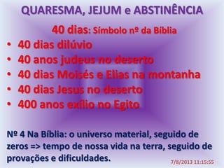 40 dias: Símbolo nº da Bíblia
• 40 dias dilúvio
• 40 anos judeus no deserto
• 40 dias Moisés e Elias na montanha
• 40 dias Jesus no deserto
• 400 anos exílio no Egito
Nº 4 Na Bíblia: o universo material, seguido de
zeros => tempo de nossa vida na terra, seguido de
provações e dificuldades. 7/8/2013 11:15:55
QUARESMA, JEJUM e ABSTINÊNCIA
 
