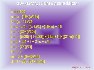 c = a/100
n = a - [19×(a/19)]
k = (c - 17)/25
i = c - c/4 - [(c-k)/3] +(19×n) + 15
i = i - [30×(i/30)]
i = i - {(i/28)×[1-(i/28)]×[29/(i+1)]×[(21-n)/11]}
j = a + a/4 + i + 2 -c + c/4
j = j - [7×(j/7)]
l = i - j
m = 3 + [(l+40)/44]
d = l + 28 - [31×(m/4)]
QUARESMA, JEJUM e ABSTINÊNCIA
7/8/2013 11:15:55
 