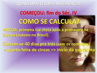 COMEÇOU: fim do Séc. IV
COMO SE CALCULA?
PÁSCOA: primeira lua cheia após a primavera na
Europa (outono no Brasil).
Contam-se 40 dias pra trás (sem os domingos)
= quarta-feira de cinzas => início da quaresma
QUARESMA, JEJUM e ABSTINÊNCIA
7/8/2013 11:15:55
 