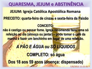 JEJUM: Igreja Católica Apostólica Romana
PRECEITO: quarta-feira de cinzas e sexta-feira da Paixão
CONCEITO:
não é castigo ou passar fome. Igreja recomenda fazer uma só
refeição ao dia (almoço ou jantar) – pode tomar o café da
manhã e fazer um lanchinho em lugar de uma refeição.
A PÃO E ÁGUA ou SÓ LÍQUIDOS
COMPLETO: só água
Dos 18 aos 59 anos (doença: dispensado)
7/8/2013 11:15:55
QUARESMA, JEJUM e ABSTINÊNCIA
 