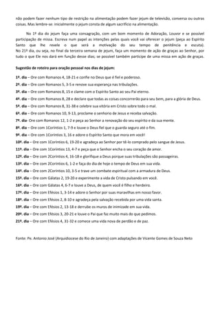 não podem fazer nenhum tipo de restrição na alimentação podem fazer jejum de televisão, conversa ou outras
coisas. Mas lembre-se: inicialmente o jejum consta de algum sacrifício na alimentação.
No 1º dia do jejum faça uma consagração, com um bom momento de Adoração, Louvor e se possível
participação de missa. Escreva num papel as intenções pelas quais você vai oferecer o jejum (peça ao Espírito
Santo que lhe revele o que será a motivação do seu tempo de penitência e escuta).
No 21º dia, ou seja, no final da terceira semana de jejum, faça um momento de ação de graças ao Senhor, por
tudo o que Ele nos dará em função desse dias; se possível também participe de uma missa em ação de graças.
Sugestão de roteiro para oração pessoal nos dias de jejum:
1º. dia – Ore com Romanos 4, 18-21 e confie no Deus que é fiel e poderoso.
2º. dia – Ore com Romanos 5, 3-5 e renove sua esperança nas tribulações.
3º. dia – Ore com Romanos 8, 15 e clame com o Espírito Santo ao seu Pai eterno.
4º. dia – Ore com Romanos 8, 28 e declare que todas as coisas concorrerão para seu bem, para a glória de Deus.
5º. dia – Ore com Romanos 8, 31-38 e celebre sua vitória em Cristo sobre todo o mal.
6º. dia – Ore com Romanos 10, 9-13, proclame o senhorio de Jesus e receba salvação.
7º. dia- Ore com Romanos 12, 1-2 e peça ao Senhor a renovação do seu espírito e da sua mente.
8º. dia – Ore com 1Coríntios 1, 7-9 e louve o Deus fiel que o guarda seguro até o fim.
9º. dia – Ore com 1Coríntios 3, 16 e adore o Espírito Santo que mora em você!
10º. dia – Ore com 1Coríntios 6, 19-20 e agradeça ao Senhor por tê-lo comprado pelo sangue de Jesus.
11º. dia – Ore com 1Coríntios 13, 4-7 e peça que o Senhor encha o seu coração de amor.
12º. dia – Ore com 2Coríntios 4, 16-18 e glorifique a Deus porque suas tribulações são passageiras.
13º. dia – Ore com 2Coríntios 6, 1-2 e faça do dia de hoje o tempo de Deus em sua vida.
14º. dia – Ore com 2Coríntios 10, 3-5 e trave um combate espiritual com a armadura de Deus.
15º. dia – Ore com Gálatas 2, 19-20 e experimente a vida de Cristo pulsando em você.
16º. dia – Ore com Gálatas 4, 6-7 e louve a Deus, de quem você é filho e herdeiro.
17º. dia – Ore com Efésios 1, 3-14 e adore o Senhor por suas maravilhas em nosso favor.
18º. dia – Ore com Efésios 2, 8-10 e agradeça pela salvação recebida por uma vida santa.
19º. dia – Ore com Efésios 2, 13-18 e derrube os muros de inimizade em sua vida.
20º. dia – Ore com Efésios 3, 20-21 e louve o Pai que faz muito mais do que pedimos.
21º. dia – Ore com Efésios 4, 31-32 e comece uma vida nova de perdão e de paz.
Fonte: Pe. Antonio José (Arquidiocese do Rio de Janeiro) com adaptações de Vicente Gomes de Souza Neto
 