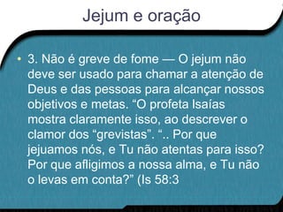 Jejum e oração

• 3. Não é greve de fome — O jejum não
  deve ser usado para chamar a atenção de
  Deus e das pessoas para alcançar nossos
  objetivos e metas. “O profeta lsaías
  mostra claramente isso, ao descrever o
  clamor dos “grevistas”. “.. Por que
  jejuamos nós, e Tu não atentas para isso?
  Por que afligimos a nossa alma, e Tu não
  o levas em conta?” (Is 58:3
 