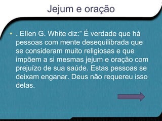Jejum e oração

• . ElIen G. White diz:” É verdade que há
  pessoas com mente desequilibrada que
  se consideram muito religiosas e que
  impõem a si mesmas jejum e oração com
  prejuízo de sua saúde. Estas pessoas se
  deixam enganar. Deus não requereu isso
  delas.
 