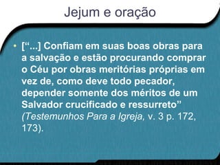 Jejum e oração

• [“...] Confiam em suas boas obras para
  a salvação e estão procurando comprar
  o Céu por obras meritórias próprias em
  vez de, como deve todo pecador,
  depender somente dos méritos de um
  Salvador crucificado e ressurreto”
  (Testemunhos Para a Igreja, v. 3 p. 172,
  173).
 