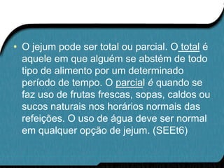 • O jejum pode ser total ou parcial. O total é
  aquele em que alguém se abstém de todo
  tipo de alimento por um determinado
  período de tempo. O parcial é quando se
  faz uso de frutas frescas, sopas, caldos ou
  sucos naturais nos horários normais das
  refeições. O uso de água deve ser normal
  em qualquer opção de jejum. (SEEt6)
 