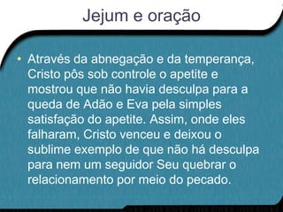 Jejum e oração

• Através da abnegação e da temperança,
  Cristo pôs sob controle o apetite e
  mostrou que não havia desculpa para a
  queda de Adão e Eva pela simples
  satisfação do apetite. Assim, onde eles
  falharam, Cristo venceu e deixou o
  sublime exemplo de que não há desculpa
  para nem um seguidor Seu quebrar o
  relacionamento por meio do pecado.
 