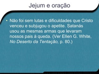 Jejum e oração

• Não foi sem lutas e dificuldades que Cristo
  venceu e subjugou o apetite. Satanás
  usou as mesmas armas que levaram
  nossos pais à queda. (Ver ElIen G. White,
  No Deserto da Tentação, p. 80.)
 