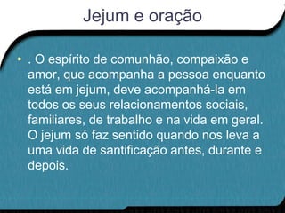 Jejum e oração

• . O espírito de comunhão, compaixão e
  amor, que acompanha a pessoa enquanto
  está em jejum, deve acompanhá-la em
  todos os seus relacionamentos sociais,
  familiares, de trabalho e na vida em geral.
  O jejum só faz sentido quando nos leva a
  uma vida de santificação antes, durante e
  depois.
 