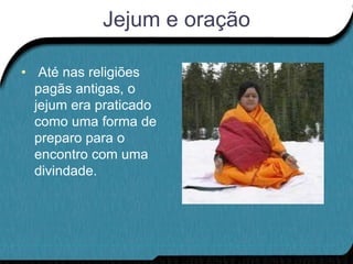 Jejum e oração

• Até nas religiões
  pagãs antigas, o
  jejum era praticado
  como uma forma de
  preparo para o
  encontro com uma
  divindade.
 