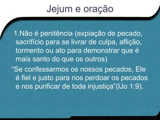 Jejum e oração

 1.Não é penitência (expiação de pecado,
  sacrifício para se livrar de culpa, aflição,
  tormento ou ato para demonstrar que é
  mais santo do que os outros)
“Se confessarmos os nossos pecados, Ele
  é fiel e justo para nos perdoar os pecados
  e nos purificar de toda injustiça”(lJo 1:9).
 