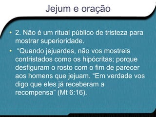 Jejum e oração

• 2. Não é um ritual público de tristeza para
  mostrar superioridade.
• “Quando jejuardes, não vos mostreis
  contristados como os hipócritas; porque
  desfiguram o rosto com o fim de parecer
  aos homens que jejuam. “Em verdade vos
  digo que eles já receberam a
  recompensa” (Mt 6:16).
 