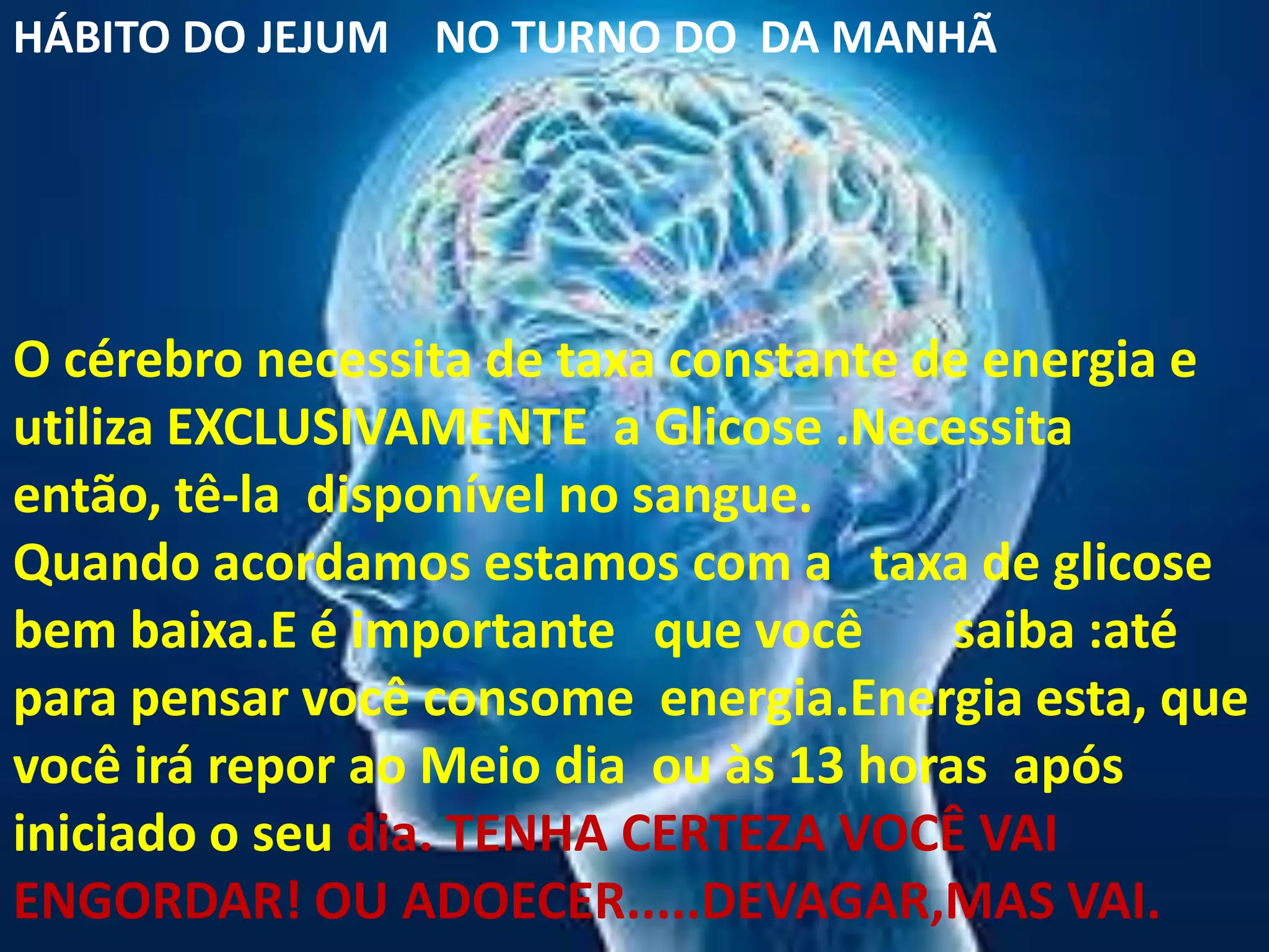 HÁBITO DO JEJUM NO TURNO DO DA MANHÃ




O cérebro necessita de taxa constante de energia e
utiliza EXCLUSIVAMENTE a Glicose .Necessita
então, tê-la disponível no sangue.
Quando acordamos estamos com a taxa de glicose
bem baixa.E é importante que você       saiba :até
para pensar você consome energia.Energia esta, que
você irá repor ao Meio dia ou às 13 horas após
iniciado o seu dia. TENHA CERTEZA VOCÊ VAI
ENGORDAR! OU ADOECER.....DEVAGAR,MAS VAI.
 