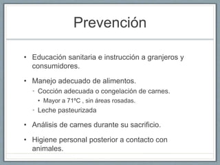 Prevención
• Educación sanitaria e instrucción a granjeros y
consumidores.
• Manejo adecuado de alimentos.
• Cocción adecuada o congelación de carnes.
• Mayor a 71ºC , sin áreas rosadas.
• Leche pasteurizada
• Análisis de carnes durante su sacrificio.
• Higiene personal posterior a contacto con
animales.
 