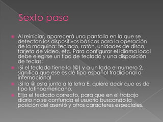 Sexto pasoAl reiniciar, aparecerá una pantalla en la que se detectan los dispositivos básicos para la operación de la maquina: teclado, ratón, unidades de disco, tarjeta de video, etc. Para configurar el idioma local debe elegirse un tipo de teclado y una disposición de teclas:-Si el teclado tiene la (@) y a un lado el numero 2, significa que ese es de tipo español tradicional o internacional -Si la @ esta junto a la letra E, quiere decir que es de tipo latinoamericano.Elija el teclado correcto, para que en el trabajo diario no se confunda el usuario buscando la posición del asentó y otros caracteres especiales,  