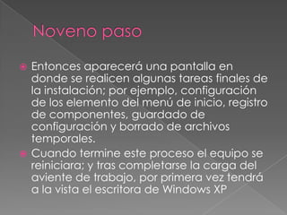 Noveno pasoEntonces aparecerá una pantalla en donde se realicen algunas tareas finales de la instalación; por ejemplo, configuración de los elemento del menú de inicio, registro de componentes, guardado de configuración y borrado de archivos temporales.Cuando termine este proceso el equipo se reiniciara; y tras completarse la carga del aviente de trabajo, por primera vez tendrá a la vista el escritora de Windows XP