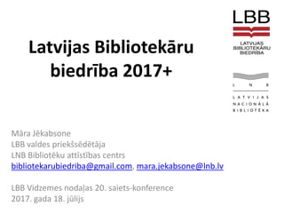 Latvijas Bibliotekāru
biedrība 2017+
Māra Jēkabsone
LBB valdes priekšsēdētāja
LNB Bibliotēku attīstības centrs
bibliotekarubiedriba@gmail.com, mara.jekabsone@lnb.lv
LBB Vidzemes nodaļas 20. saiets-konference
2017. gada 18. jūlijs
 