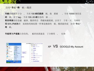 没有 “ 导航 ” 的导航 — 搜索 导航的根源在于分类， 当有 100 条信息的时候，我们需要类别，当有 10000 条信息的时候，有了 tag ，当有 100..00 条信息的时候  …… 当一个网站信息越积越多，搜索将会变得越来越重要。以至于终于有一天，当网站发现 50% 以上的用户来到你的网站第一件事是搜索的时候，搜索就将成为没有 “ 导航 ” 的导航。 导航形态不是孤立存在的，导航的初衷就是为了方便用户，优化体验  XP  VS   GOOGLE-My Account 