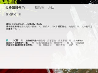 微软： 试用规划  一些感应趣的潜在用户会愿意在产品上市前试用产品的 Beta 或开发阶段更早的产品，这些单位很可能就是我们将来的客户，他们反馈回来的意见或建议我们会格外地重视。测试部门保留最后签发易用性达标产品的权力。  关于易用性的检测过程和判别方法 测试人员试用 User Experience--Usability Study  请一些有专业背景但是从未接触过此软件的人进行 CE ，观察他们的使用过程，从中提取意见并进行改进。   