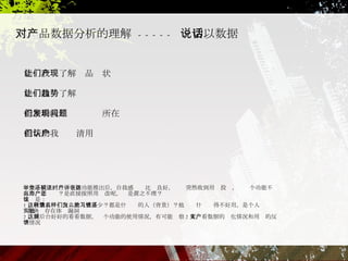 对产品数据分析的理解   -----  一切以数据说话  能让我们了解产品现状 能让我们了解趋势 能帮助我们发现问题所在  能帮助我们认清用户  举个小例子，当一个新功能推出后，自我感觉还比较良好，这时突然收到用户投诉，说这个功能不好用，怎么办？是直接按照用户改呢，还是置之不理？ 建议是： 1 、收集看这样反馈的人有多少？都是什么样的人（背景）？他们为什么觉得不好用，是个人习惯还   是确实存在体验漏洞 2 、到后台好好的看看数据，这个功能的使用情况，有可能观察 2 天，看数据的变化情况和用户的反馈情况 