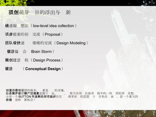 抓住萌芽项目的浮出与创新 快速凝结想法（ low-level idea collection ） 项目提案的初步交流（ Proposal ） 团队中快速设计建模的交流（ Design Modeling ） 概念设计会议（ Brain Storm ） 展现创意过程（ Design Process ） 创造力是设计师的根本，创新是设计的灵魂。 处于萌芽状态的项目大都是源于产品、设计、销售乃至用户在使用过程中的一些强烈的突发奇想，小至一个 BUTTON ，大到一个专利，往往这种萌芽状态的思想对于项目和企业来讲，是一个重大的改造计划和创新机会！ 概念设计（ Conceptual Design ） 
