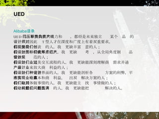 Alibaba 语录 UED 部门承担的巨大压力和职责，都将是未来独立负责某个产品线的设计师，因此对 T 型人才在深度和广度上有着双重要求。 我们缺会视觉表现的人，我们更缺丰富创意的人； 我们缺设计精美图标的人，我们更缺统筹考虑，从全局角度制订产品整体设计规范的人； 我们缺设计完美交互流程的人，我们更缺能深刻理解商业需求并通过产品设计来放大商业利益的人； 我们缺设计完善界面的人，我们更缺能剖析各种设计方案的利弊，平衡技术实现成本和商业利益，给出双赢解决方案的人； 我们缺具体做事情的人，我们更缺能主动找对事情做的人； 我们缺能主动提出问题的人，我们更缺能把问题圆满解决的人。  UED 