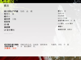 资源 从设计团队内部产生的产品经理  心理学专家 用研小组 交互设计工程师 视觉主导 2D 美术 多媒体设计师 UI 设计工程师 ……   …… 我们用资源互助与协作配合的方式，完成各阶段的需求设计与制作，并在每个阶段（全员参与）给予项目组最完整的报告。 关键词：数据 采集与规划 用研方法 信息数据 HCI 与手写稿 定义创意思路和产品风格 CG 设计、 ICON 设计 多媒体设计 视觉设计，资源整合 