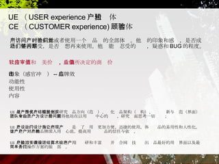 UE （ USER experience ）用户体验 CE （ CUSTOMER experience) 顾客体验 用户访问一个网站或者使用一个产品时的全部体验。他们的印象和感觉，是否成功，是否享受，是否还想再来使用。他们能够忍受的问题，疑惑和 BUG 的程度。  软件应用和审美价值 ,  后期所决定的商业价值 印象（感官冲击） -- 品牌效应  功能性  使用性  内容  UE 是一个具有战略眼光、研究产品方向（范围）、优化产品架构（结构）、视觉创新与规范（界面）于一身的团队，专业特质使得他站在以用户为中心的设计、研究层面思考一切问题；  UE 是产品的设计推广部门，设计是为了让用户更加方便、迅捷的使用，体现产品的易用性和人性化。推广是让产品的品牌深入用户心底，提高用户对产品的信任与依赖。  UE 是致力于改善用户体验、通过翔实调研和丰富设计并结合网页技术给出产品最好的用户界面以及最简单方便操作方案的服务部门。  
