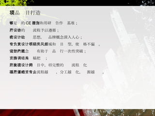 有足够的 CE 数据和用研报告作为基准； 有严格的设计流程予以遵循； 有统一的设计思想，让品牌概念深入人心； 有专人负责不同设计领域和项目类型，使风格不偏颇。 完整的概念设计有助于产品进行一次性突破； 资源协调与结稿把关； 在敏捷开发的项目中，将完整的设计流程简化 越重要的项目，流程越严谨，分工越细化，资源越专业。 精品项目打造 